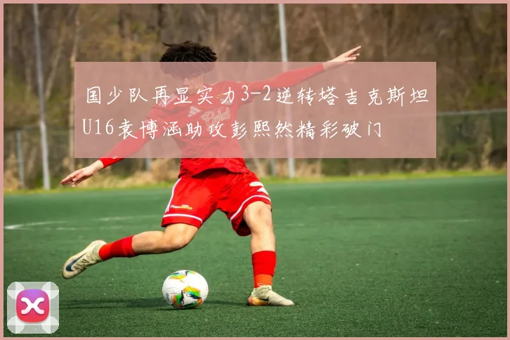 国少队再显实力3-2逆转塔吉克斯坦U16袁博涵助攻彭熙然精彩破门