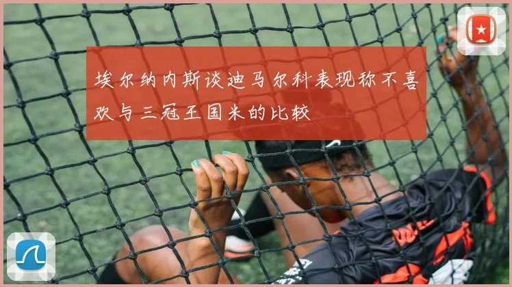 埃尔纳内斯谈迪马尔科表现称不喜欢与三冠王国米的比较