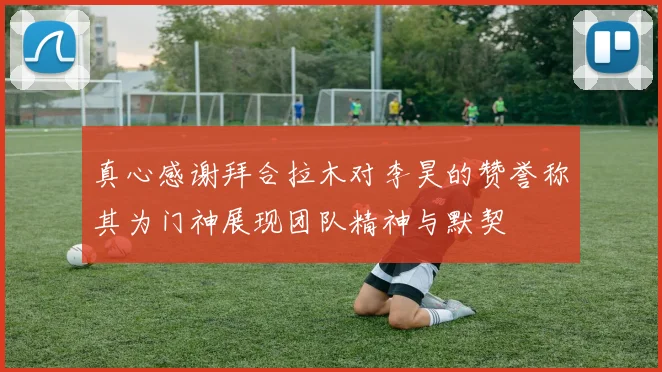真心感谢拜合拉木对李昊的赞誉称其为门神展现团队精神与默契