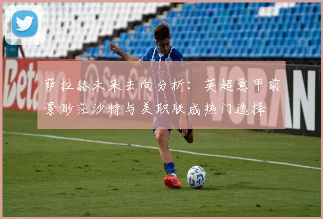 萨拉赫未来去向分析：英超意甲前景渺茫沙特与美职联成热门选择