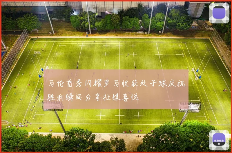 马伦首秀闪耀罗马收获处子球庆祝胜利瞬间分享社媒喜悦