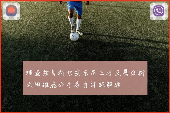 理查兹与科尔安东尼三方交易分析太阳雄鹿公牛各自评级解读