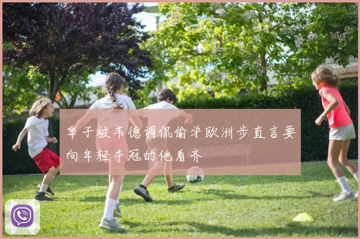 华子被韦德调侃偷学欧洲步直言要向年轻夺冠的他看齐