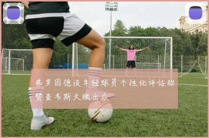 弗罗因德谈年轻球员个性化评估称赞查韦斯天赋出众