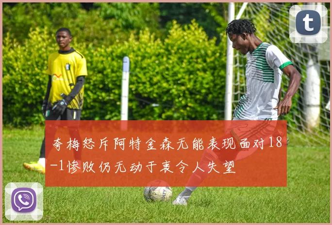 夸梅怒斥阿特金森无能表现面对18-1惨败仍无动于衷令人失望