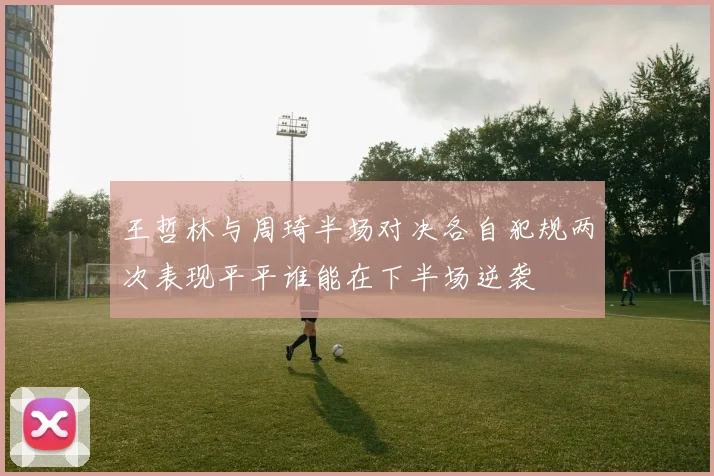 王哲林与周琦半场对决各自犯规两次表现平平谁能在下半场逆袭