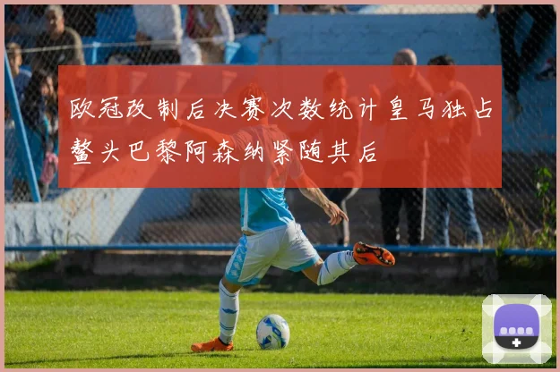 欧冠改制后决赛次数统计皇马独占鳌头巴黎阿森纳紧随其后