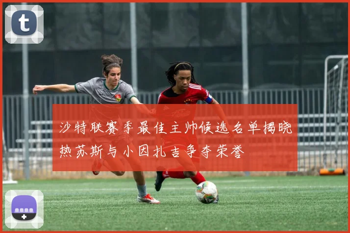 沙特联赛季最佳主帅候选名单揭晓热苏斯与小因扎吉争夺荣誉