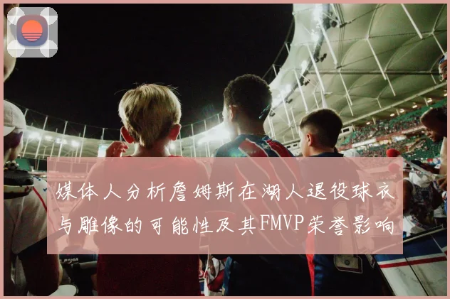 媒体人分析詹姆斯在湖人退役球衣与雕像的可能性及其FMVP荣誉影响