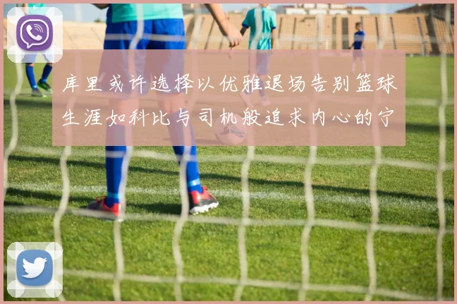 库里或许选择以优雅退场告别篮球生涯如科比与司机般追求内心的宁静
