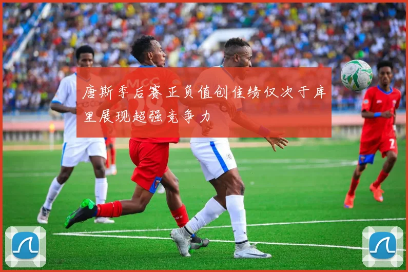 唐斯季后赛正负值创佳绩仅次于库里展现超强竞争力