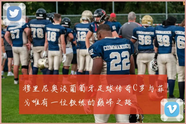 穆里尼奥谈葡萄牙足球传奇C罗与菲戈唯有一位教练的巅峰之路