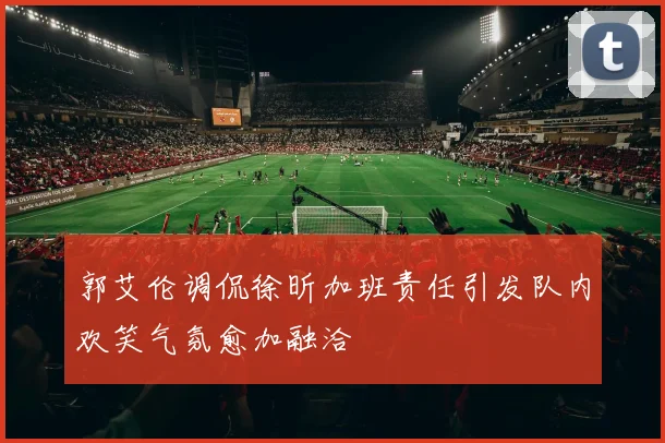郭艾伦调侃徐昕加班责任引发队内欢笑气氛愈加融洽