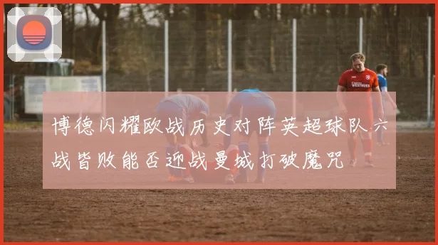 博德闪耀欧战历史对阵英超球队六战皆败能否迎战曼城打破魔咒
