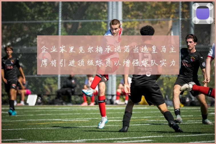 企业家里克尔梅承诺若当选皇马主席将引进顶级球员以增强球队实力
