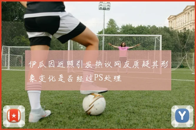 伊瓜因近照引发热议网友质疑其形象变化是否经过PS处理