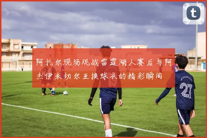 阿扎尔现场观战雷霆湖人赛后与阿杰伊米切尔互换球衣的精彩瞬间