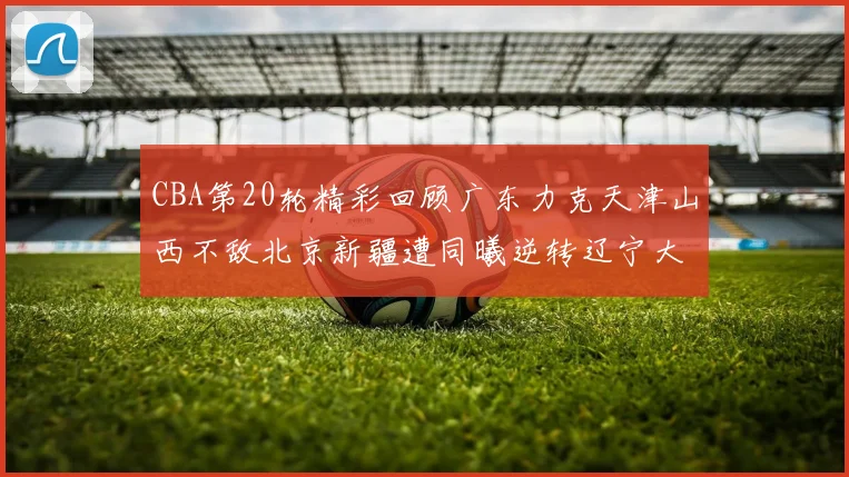 CBA第20轮精彩回顾广东力克天津山西不敌北京新疆遭同曦逆转辽宁大胜四川